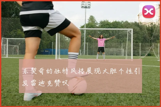 东契奇的独特风格展现大胆个性引发雷迪克赞叹