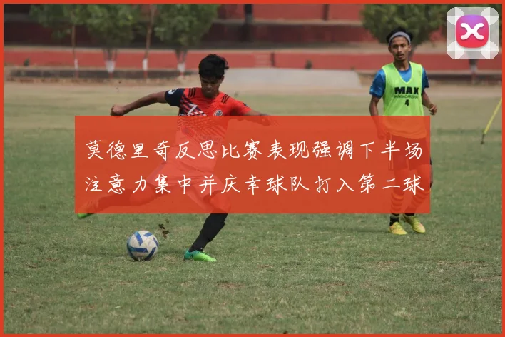 莫德里奇反思比赛表现强调下半场注意力集中并庆幸球队打入第二球