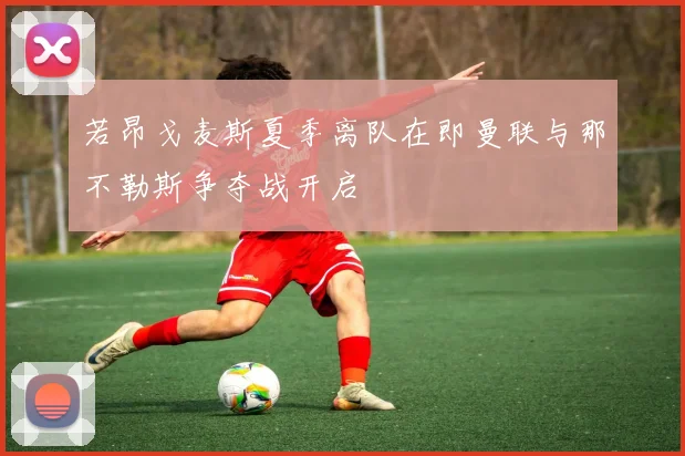 若昂戈麦斯夏季离队在即曼联与那不勒斯争夺战开启