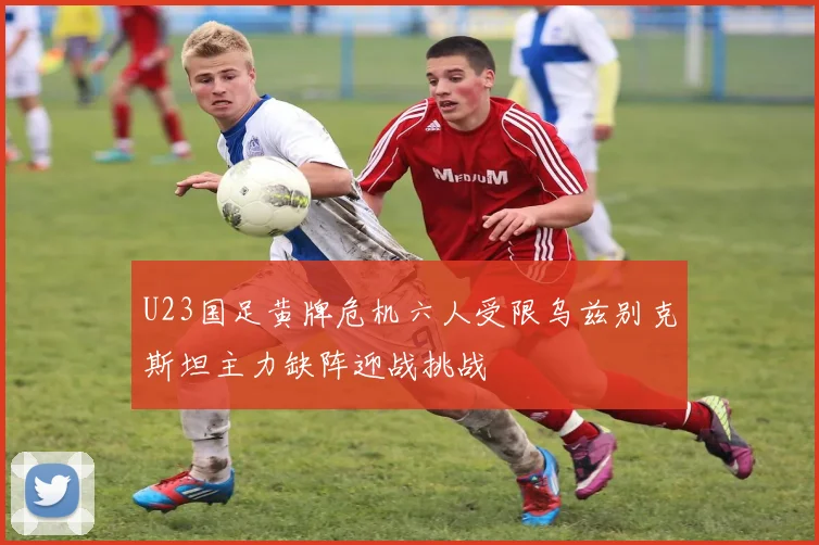 U23国足黄牌危机六人受限乌兹别克斯坦主力缺阵迎战挑战