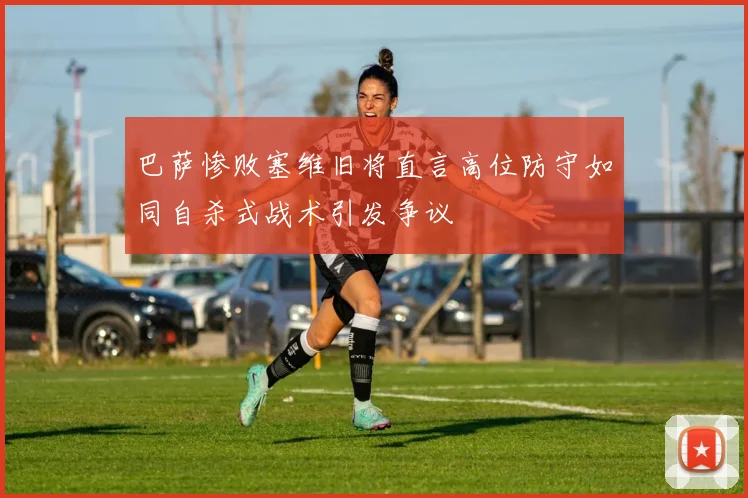 巴萨惨败塞维旧将直言高位防守如同自杀式战术引发争议