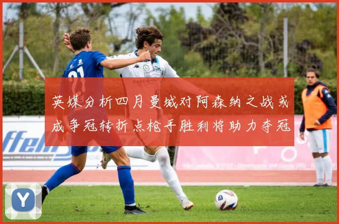 英媒分析四月曼城对阿森纳之战或成争冠转折点枪手胜利将助力夺冠希望