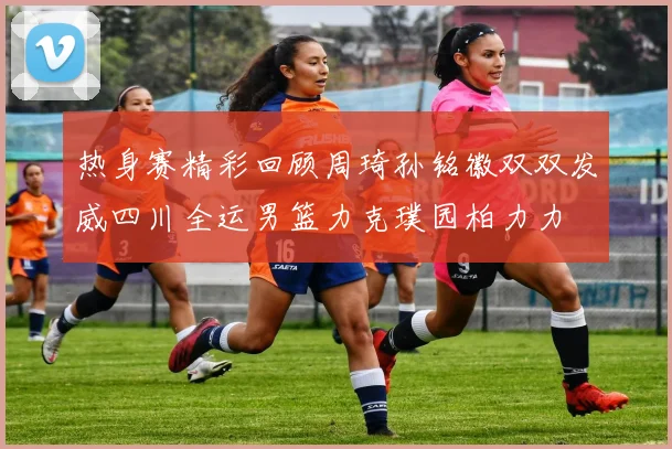 热身赛精彩回顾周琦孙铭徽双双发威四川全运男篮力克璞园柏力力