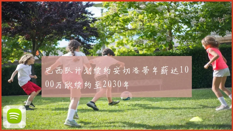 巴西队计划续约安切洛蒂年薪达1000万欧续约至2030年