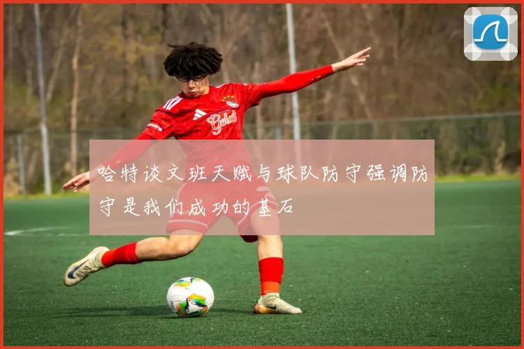 哈特谈文班天赋与球队防守强调防守是我们成功的基石