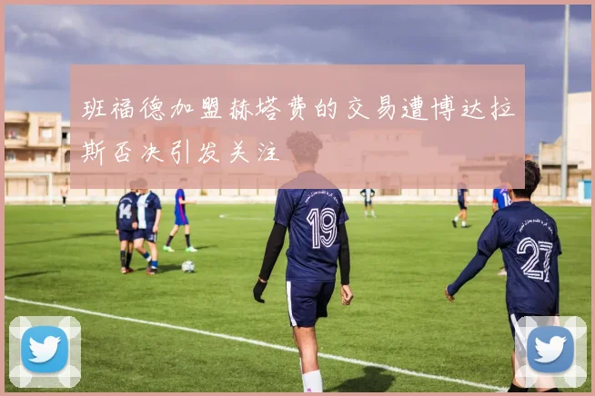 班福德加盟赫塔费的交易遭博达拉斯否决引发关注
