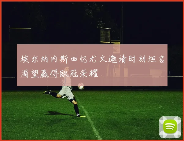 埃尔纳内斯回忆尤文邀请时刻坦言渴望赢得欧冠荣耀
