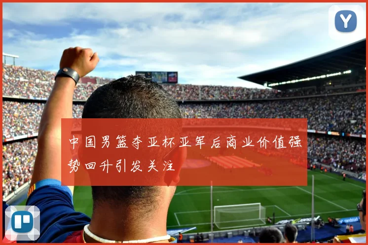 中国男篮夺亚杯亚军后商业价值强势回升引发关注