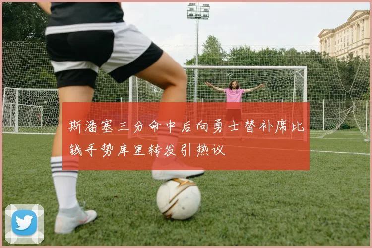 斯潘塞三分命中后向勇士替补席比钱手势库里转发引热议