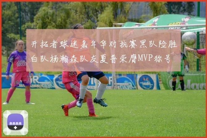 开拓者球迷嘉年华对抗赛黑队险胜白队杨瀚森队友夏普荣膺MVP称号