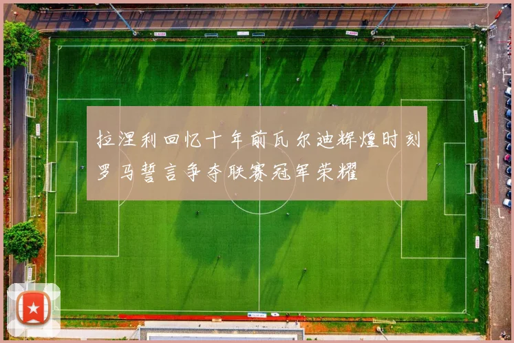 拉涅利回忆十年前瓦尔迪辉煌时刻罗马誓言争夺联赛冠军荣耀
