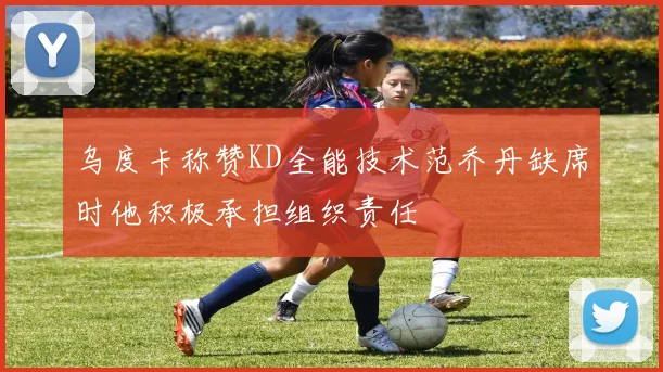乌度卡称赞KD全能技术范乔丹缺席时他积极承担组织责任