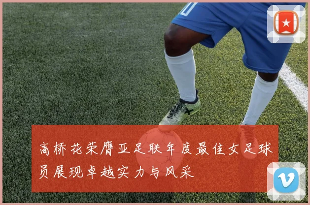 高桥花荣膺亚足联年度最佳女足球员展现卓越实力与风采