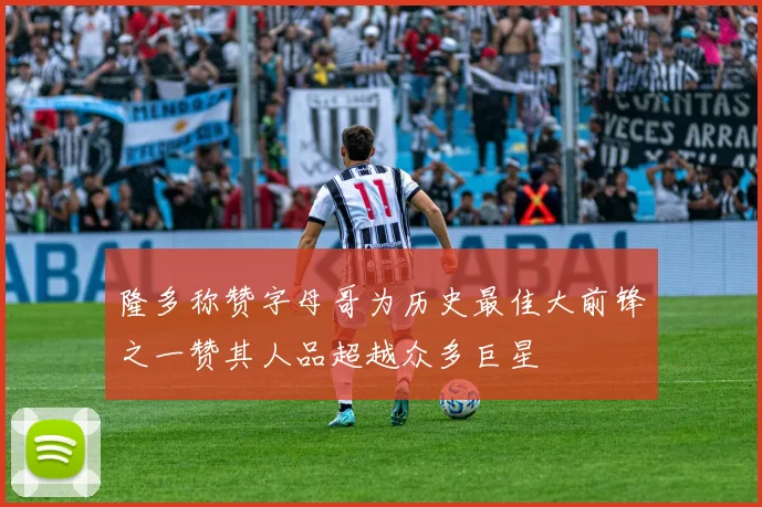 隆多称赞字母哥为历史最佳大前锋之一赞其人品超越众多巨星