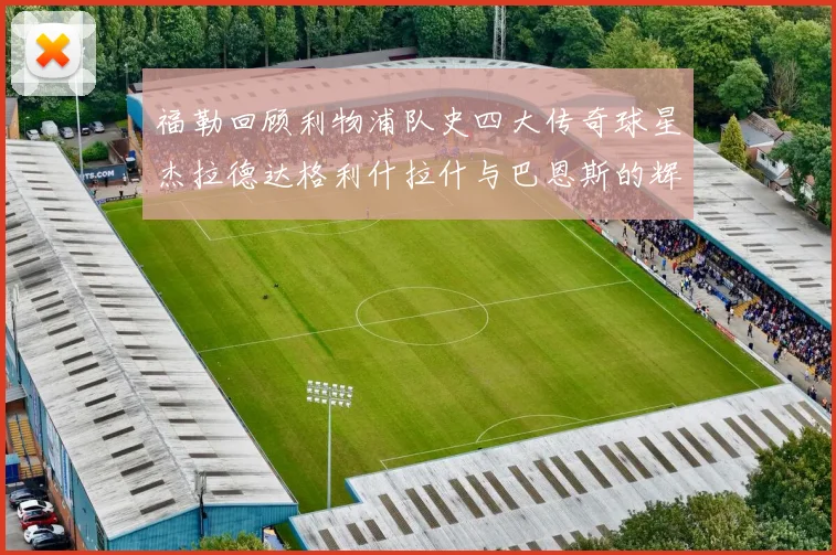 福勒回顾利物浦队史四大传奇球星杰拉德达格利什拉什与巴恩斯的辉煌成就