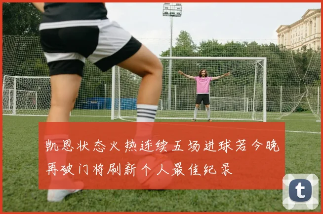 凯恩状态火热连续五场进球若今晚再破门将刷新个人最佳纪录