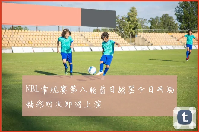 NBL常规赛第八轮首日战罢今日两场精彩对决即将上演