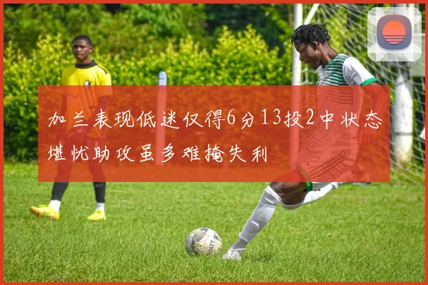 加兰表现低迷仅得6分13投2中状态堪忧助攻虽多难掩失利