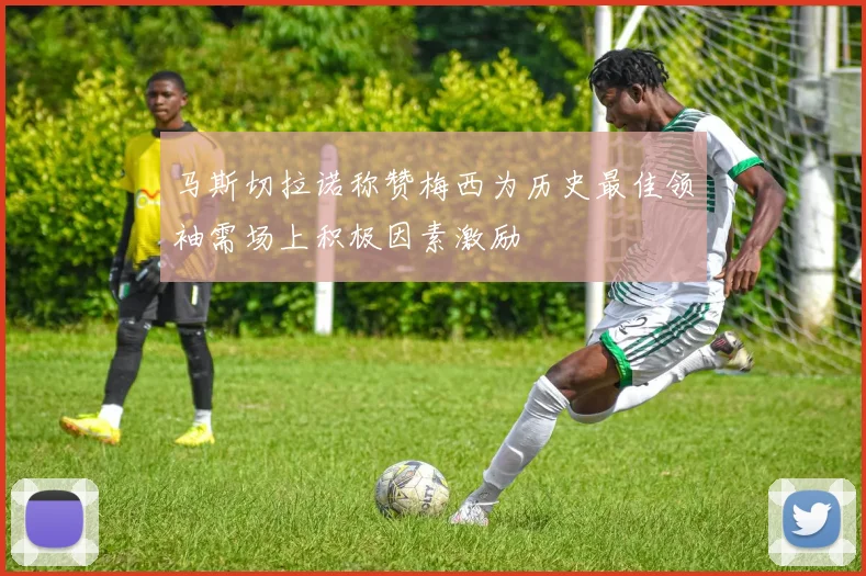 马斯切拉诺称赞梅西为历史最佳领袖需场上积极因素激励