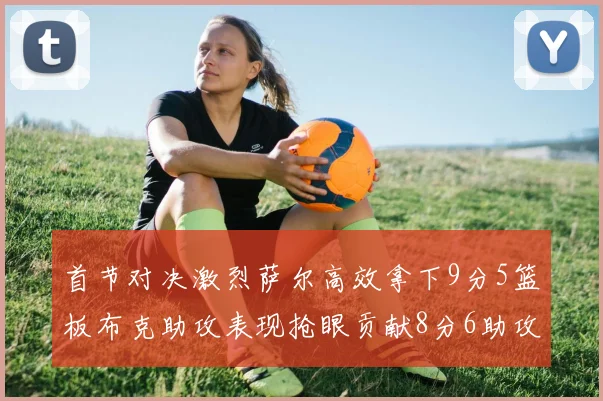 首节对决激烈萨尔高效拿下9分5篮板布克助攻表现抢眼贡献8分6助攻