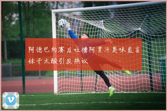 阿德巴约赛后吐槽阿贾汗臭味直言袜子太酸引发热议