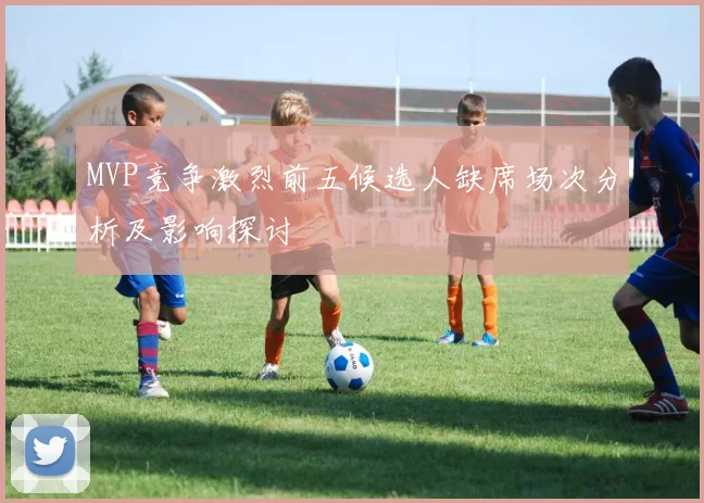 MVP竞争激烈前五候选人缺席场次分析及影响探讨