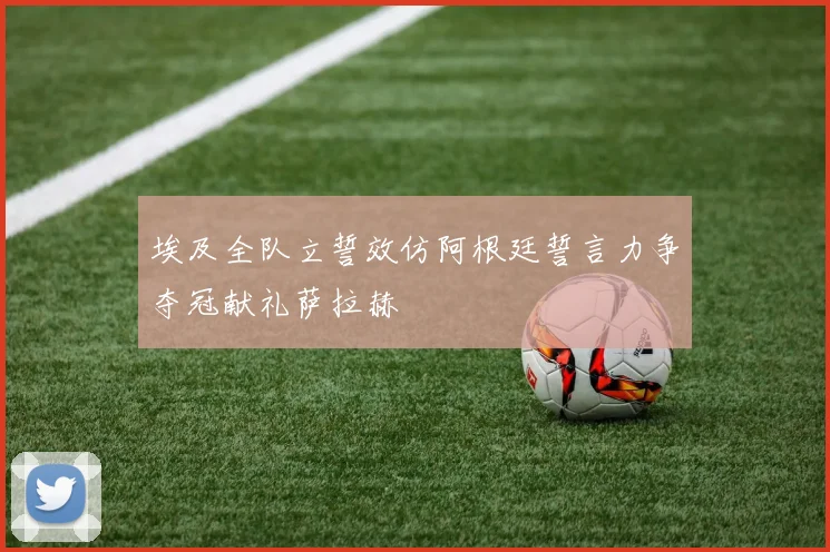 埃及全队立誓效仿阿根廷誓言力争夺冠献礼萨拉赫