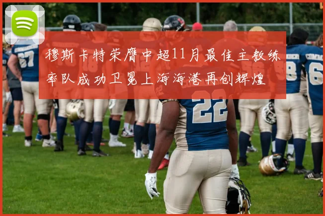 穆斯卡特荣膺中超11月最佳主教练率队成功卫冕上海海港再创辉煌