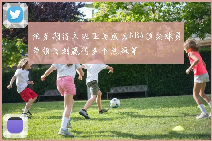 帕克期待文班亚马成为NBA顶尖球员带领马刺赢得多个总冠军