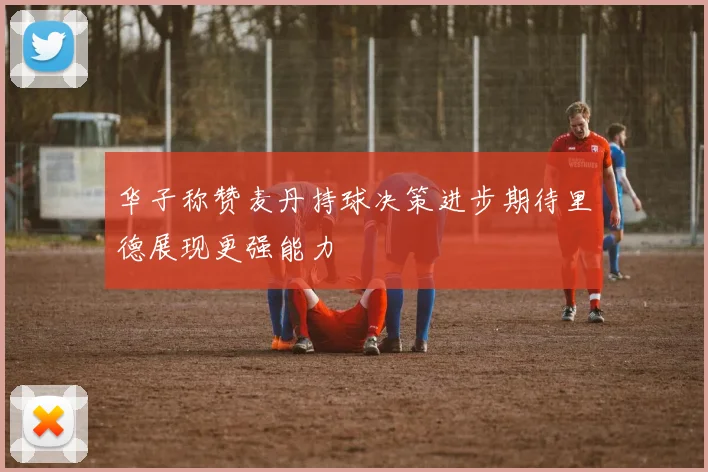 华子称赞麦丹持球决策进步期待里德展现更强能力