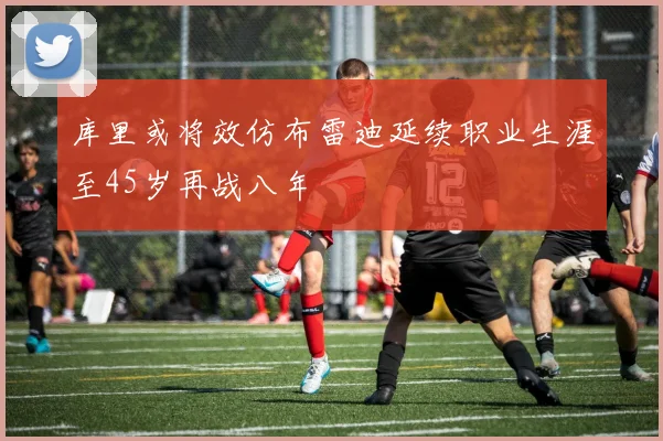 库里或将效仿布雷迪延续职业生涯至45岁再战八年
