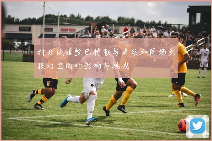 科尔谈追梦巴特勒与库明加同场竞技对空间的影响与挑战