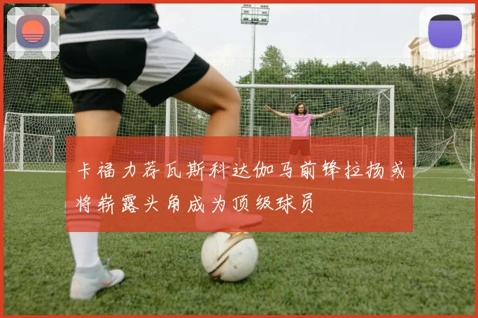 卡福力荐瓦斯科达伽马前锋拉扬或将崭露头角成为顶级球员