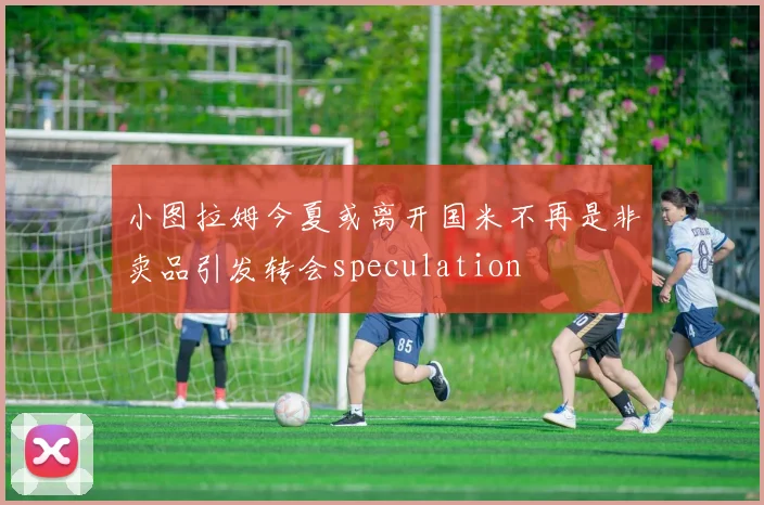 小图拉姆今夏或离开国米不再是非卖品引发转会speculation