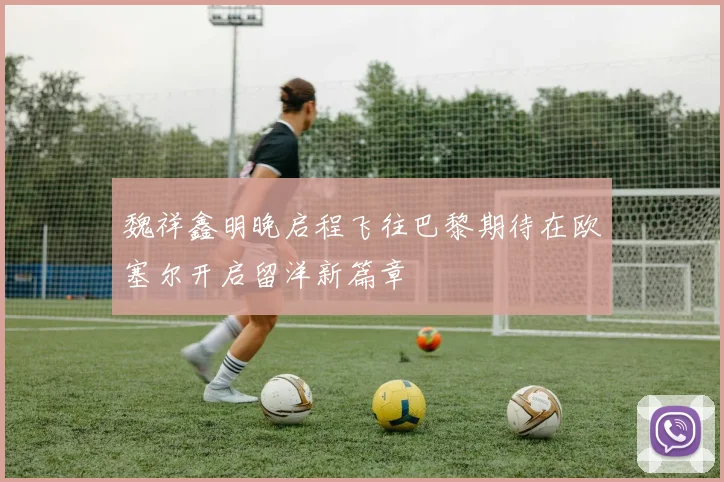 魏祥鑫明晚启程飞往巴黎期待在欧塞尔开启留洋新篇章