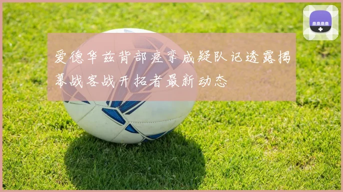 爱德华兹背部痉挛成疑队记透露揭幕战客战开拓者最新动态