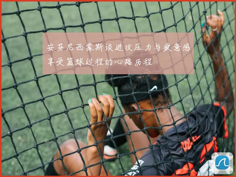 安芬尼西蒙斯谈进攻压力与疲惫感享受篮球过程的心路历程