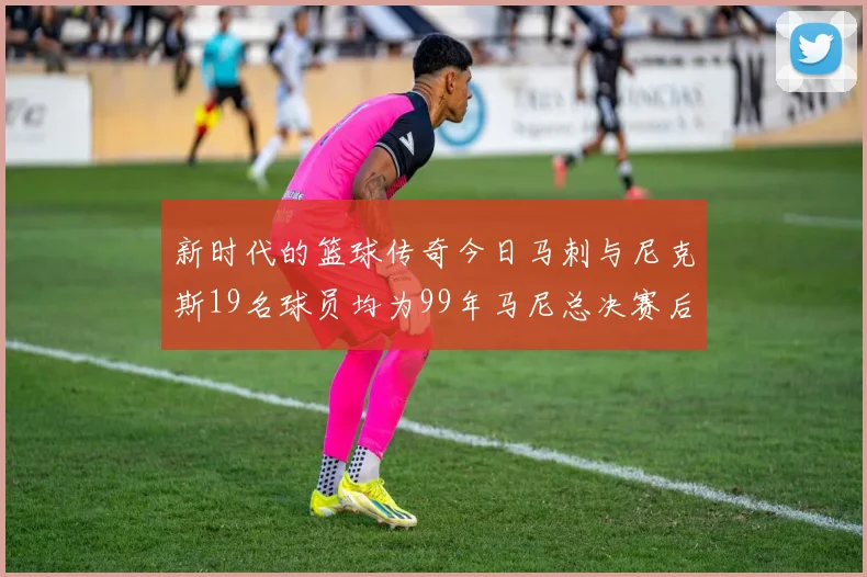 新时代的篮球传奇今日马刺与尼克斯19名球员均为99年马尼总决赛后出生