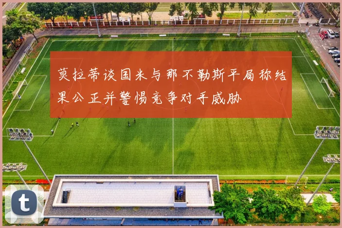 莫拉蒂谈国米与那不勒斯平局称结果公正并警惕竞争对手威胁