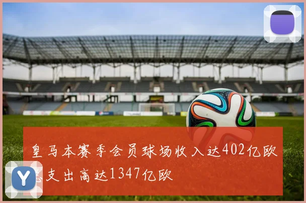 皇马本赛季会员球场收入达402亿欧总支出高达1347亿欧