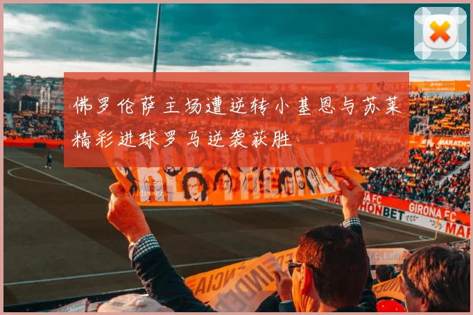 佛罗伦萨主场遭逆转小基恩与苏莱精彩进球罗马逆袭获胜