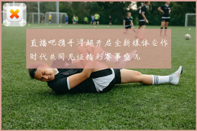 直播吧携手浔超开启全新媒体合作时代共同见证精彩赛事盛况